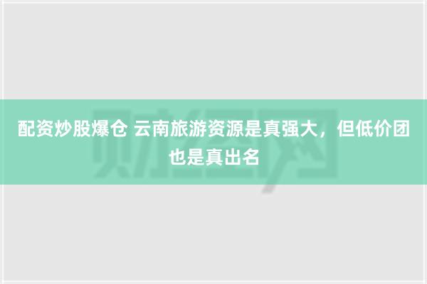 配资炒股爆仓 云南旅游资源是真强大，但低价团也是真出名