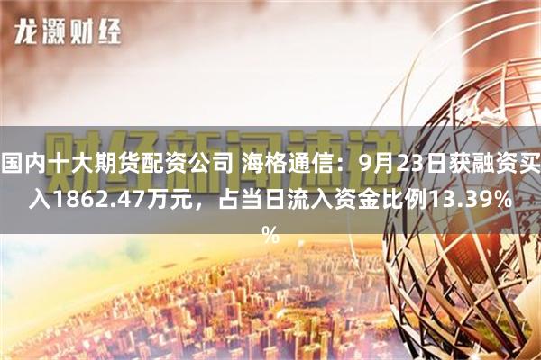 国内十大期货配资公司 海格通信：9月23日获融资买入1862.47万元，占当日流入资金比例13.39%