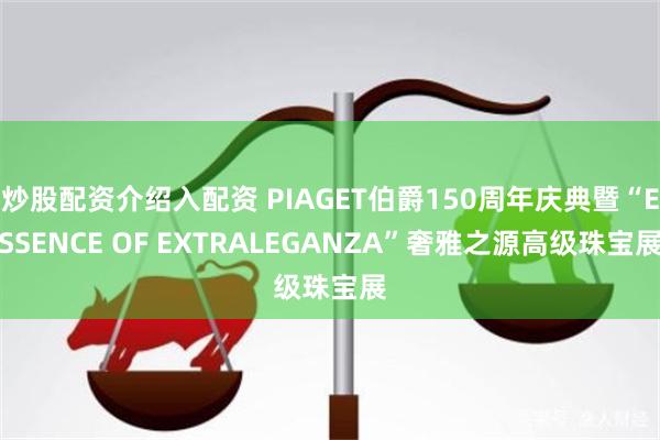 炒股配资介绍入配资 PIAGET伯爵150周年庆典暨“ESSENCE OF EXTRALEGANZA”奢雅之源高级珠宝展