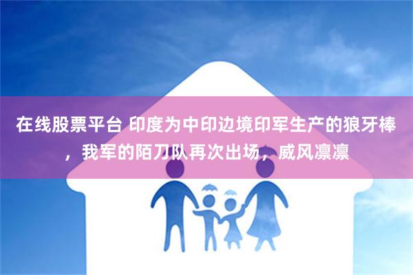 在线股票平台 印度为中印边境印军生产的狼牙棒，我军的陌刀队再次出场，威风凛凛