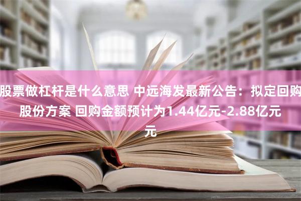 股票做杠杆是什么意思 中远海发最新公告：拟定回购股份方案 回购金额预计为1.44亿元-2.88亿元