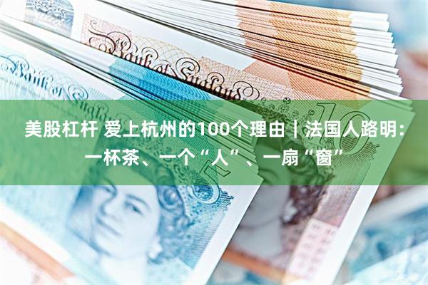 美股杠杆 爱上杭州的100个理由｜法国人路明：一杯茶、一个“人”、一扇“窗”