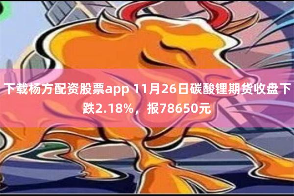 下载杨方配资股票app 11月26日碳酸锂期货收盘下跌2.18%，报78650元