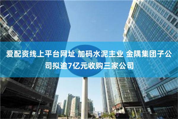 爱配资线上平台网址 加码水泥主业 金隅集团子公司拟逾7亿元收购三家公司