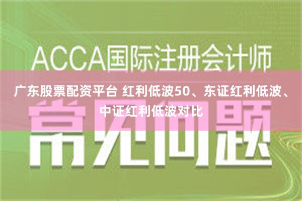 广东股票配资平台 红利低波50、东证红利低波、中证红利低波对比