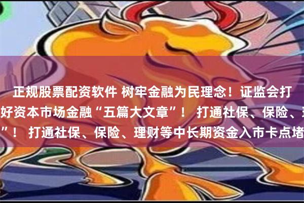 正规股票配资软件 树牢金融为民理念！证监会打响蛇年A股第一枪！做好资本市场金融“五篇大文章”！ 打通社保、保险、理财等中长期资金入市卡点堵点